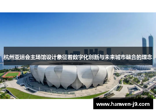 杭州亚运会主场馆设计象征着数字化创新与未来城市融合的理念 杭州亚运会主场馆设计象征着数字化创新与未来城市融合的理念