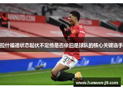 拉什福德状态起伏不定他是否依旧是球队的核心关键选手 拉什福德状态起伏不定他是否依旧是球队的核心关键选手