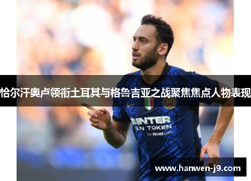 恰尔汗奥卢领衔土耳其与格鲁吉亚之战聚焦焦点人物表现 恰尔汗奥卢领衔土耳其与格鲁吉亚之战聚焦焦点人物表现