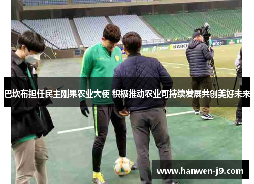 巴坎布担任民主刚果农业大使 积极推动农业可持续发展共创美好未来 巴坎布担任民主刚果农业大使 积极推动农业可持续发展共创美好未来