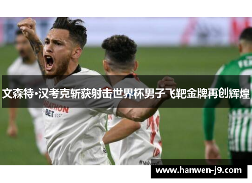 文森特·汉考克斩获射击世界杯男子飞靶金牌再创辉煌 文森特·汉考克斩获射击世界杯男子飞靶金牌再创辉煌