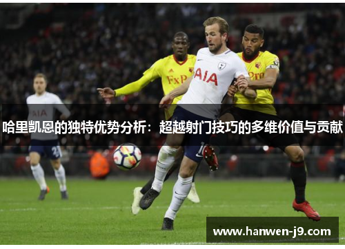 哈里凯恩的独特优势分析：超越射门技巧的多维价值与贡献