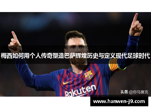 梅西如何用个人传奇塑造巴萨辉煌历史与定义现代足球时代