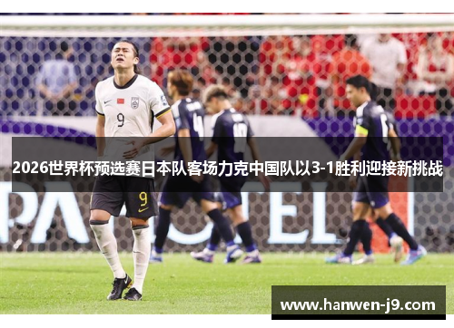 2026世界杯预选赛日本队客场力克中国队以3-1胜利迎接新挑战