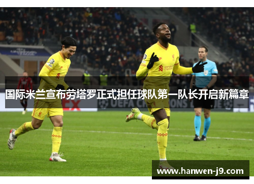 国际米兰宣布劳塔罗正式担任球队第一队长开启新篇章